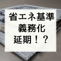 国土交通省は2020年省エネルギー基準適合義務化「延期」の方針を示した【2018.12.6住宅産業新聞】
